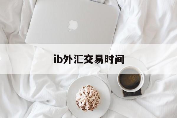 ib外汇交易时间(外汇交易平台交易时间)